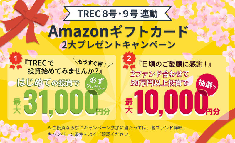 TREC8号・9号 連動 Amazonギフトカード 2大プレゼントキャンペーン 1. もうすぐ春!「TRECで投資始めてみませんか?」はじめての投資で最大31,000円分必ずプレゼント 2. 「日頃のご愛顧に感謝!」2ファンド合わせて50万円以上投資で抽選で最大10,000円分 ※ご投資ならびにキャンペーン参加に当たっては、各ファンド詳細、キャンペーン条件をよくご確認ください。